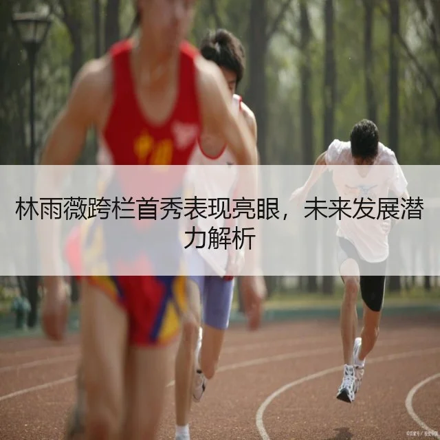 林雨薇跨栏首秀表现亮眼，未来发展潜力解析