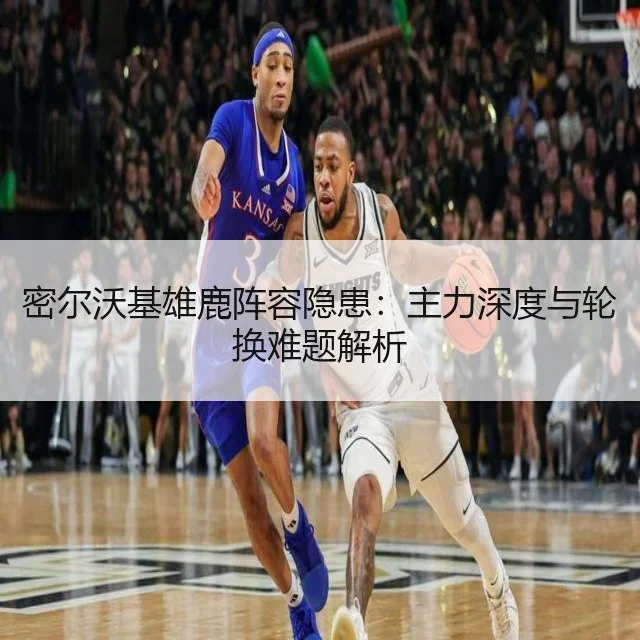 密尔沃基雄鹿阵容隐患:主力深度与轮换难题解析